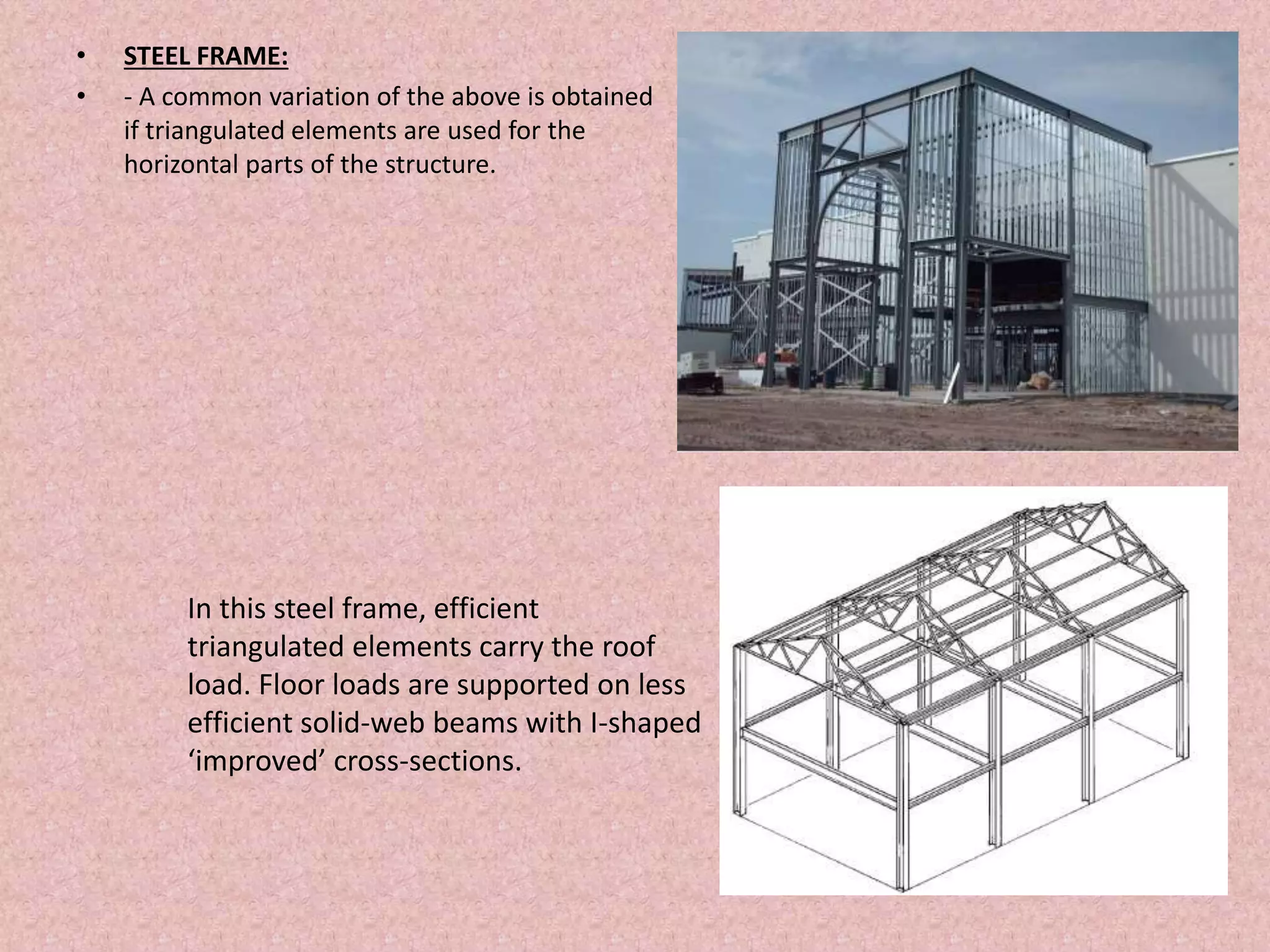 • STEEL FRAME:
• - A common variation of the above is obtained
if triangulated elements are used for the
horizontal parts of the structure.
In this steel frame, efficient
triangulated elements carry the roof
load. Floor loads are supported on less
efficient solid-web beams with I-shaped
‘improved’ cross-sections.
 