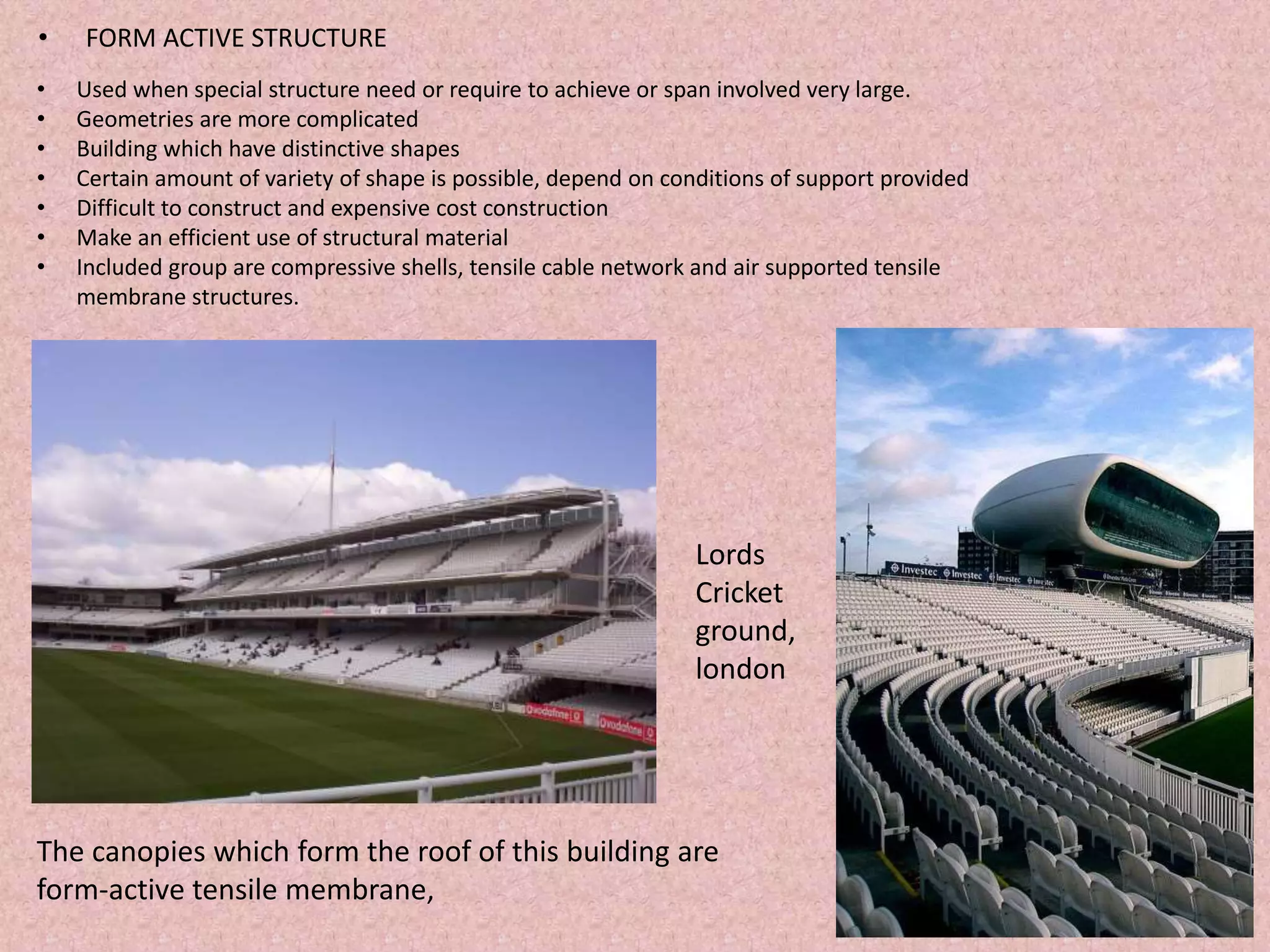 • FORM ACTIVE STRUCTURE
• Used when special structure need or require to achieve or span involved very large.
• Geometries are more complicated
• Building which have distinctive shapes
• Certain amount of variety of shape is possible, depend on conditions of support provided
• Difficult to construct and expensive cost construction
• Make an efficient use of structural material
• Included group are compressive shells, tensile cable network and air supported tensile
membrane structures.
Lords
Cricket
ground,
london
The canopies which form the roof of this building are
form-active tensile membrane,
 