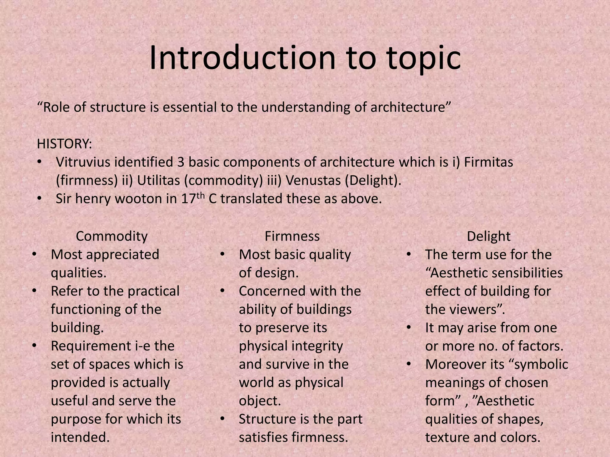 Introduction to topic
“Role of structure is essential to the understanding of architecture”
HISTORY:
• Vitruvius identified 3 basic components of architecture which is i) Firmitas
(firmness) ii) Utilitas (commodity) iii) Venustas (Delight).
• Sir henry wooton in 17th C translated these as above.
Commodity
• Most appreciated
qualities.
• Refer to the practical
functioning of the
building.
• Requirement i-e the
set of spaces which is
provided is actually
useful and serve the
purpose for which its
intended.
Firmness
• Most basic quality
of design.
• Concerned with the
ability of buildings
to preserve its
physical integrity
and survive in the
world as physical
object.
• Structure is the part
satisfies firmness.
Delight
• The term use for the
“Aesthetic sensibilities
effect of building for
the viewers”.
• It may arise from one
or more no. of factors.
• Moreover its “symbolic
meanings of chosen
form” , ”Aesthetic
qualities of shapes,
texture and colors.
 