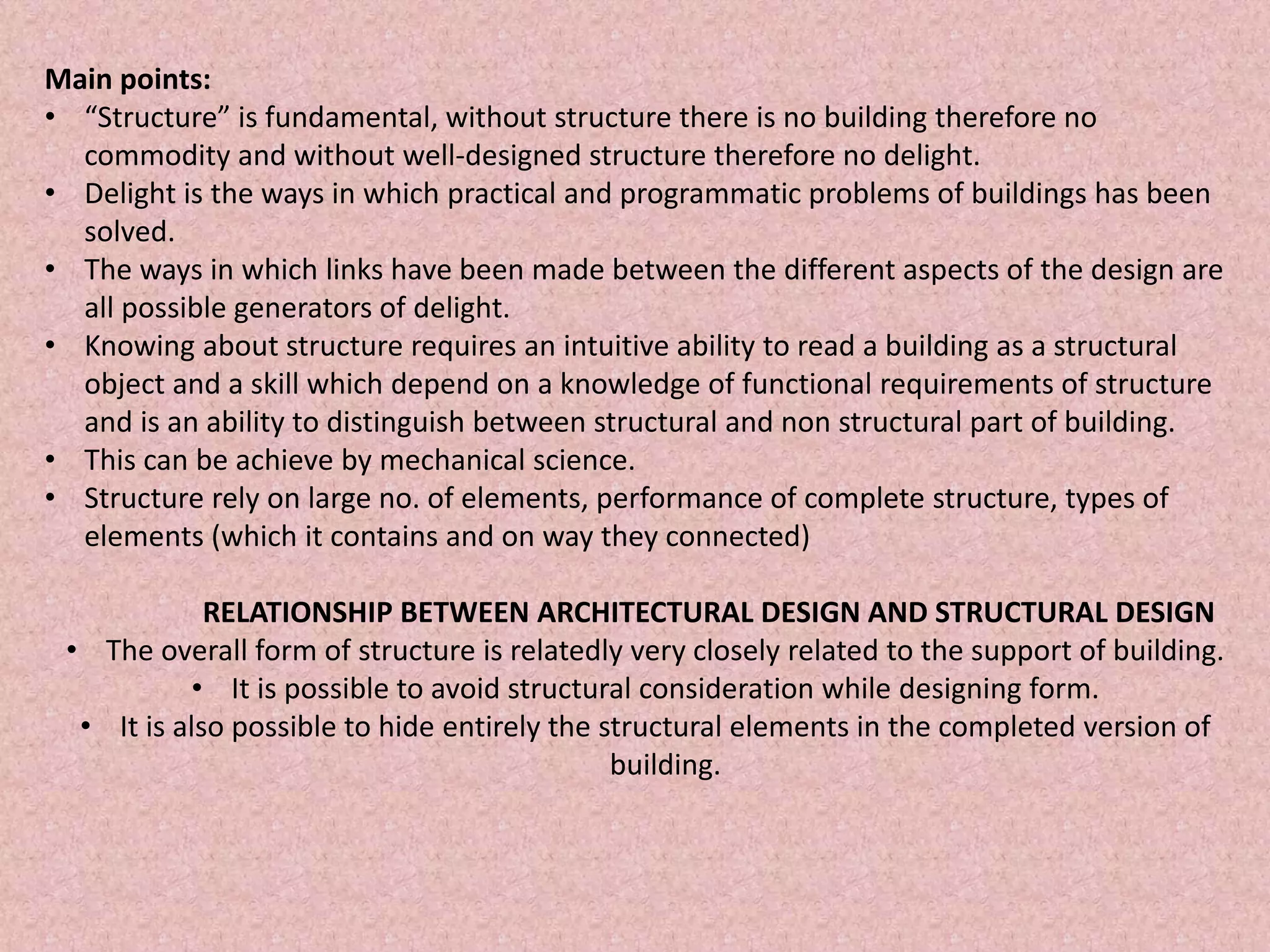 Main points:
• “Structure” is fundamental, without structure there is no building therefore no
commodity and without well-designed structure therefore no delight.
• Delight is the ways in which practical and programmatic problems of buildings has been
solved.
• The ways in which links have been made between the different aspects of the design are
all possible generators of delight.
• Knowing about structure requires an intuitive ability to read a building as a structural
object and a skill which depend on a knowledge of functional requirements of structure
and is an ability to distinguish between structural and non structural part of building.
• This can be achieve by mechanical science.
• Structure rely on large no. of elements, performance of complete structure, types of
elements (which it contains and on way they connected)
RELATIONSHIP BETWEEN ARCHITECTURAL DESIGN AND STRUCTURAL DESIGN
• The overall form of structure is relatedly very closely related to the support of building.
• It is possible to avoid structural consideration while designing form.
• It is also possible to hide entirely the structural elements in the completed version of
building.
 