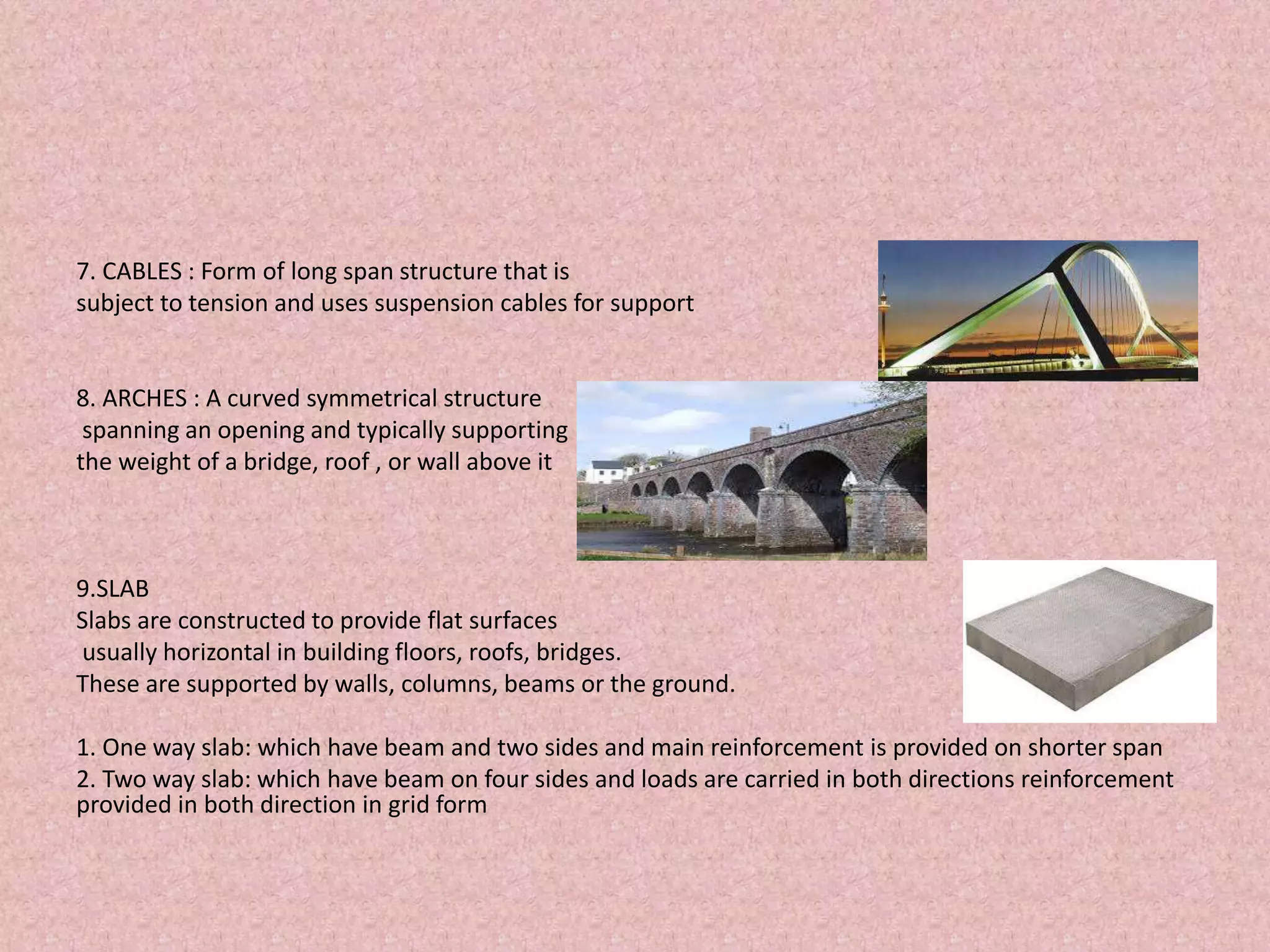 7. CABLES : Form of long span structure that is
subject to tension and uses suspension cables for support
8. ARCHES : A curved symmetrical structure
spanning an opening and typically supporting
the weight of a bridge, roof , or wall above it
9.SLAB
Slabs are constructed to provide flat surfaces
usually horizontal in building floors, roofs, bridges.
These are supported by walls, columns, beams or the ground.
1. One way slab: which have beam and two sides and main reinforcement is provided on shorter span
2. Two way slab: which have beam on four sides and loads are carried in both directions reinforcement
provided in both direction in grid form
 
