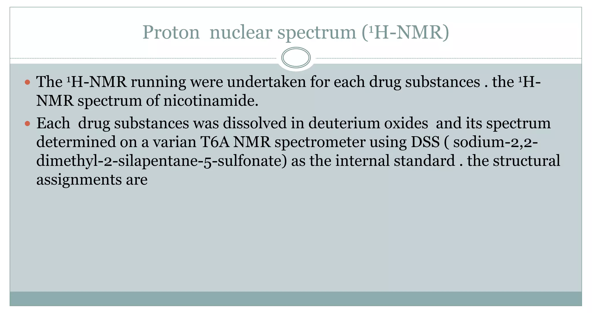 Proton nuclear spectrum (1H-NMR)
 The 1H-NMR running were undertaken for each drug substances . the 1H-
NMR spectrum of nicotinamide.
 Each drug substances was dissolved in deuterium oxides and its spectrum
determined on a varian T6A NMR spectrometer using DSS ( sodium-2,2-
dimethyl-2-silapentane-5-sulfonate) as the internal standard . the structural
assignments are
 