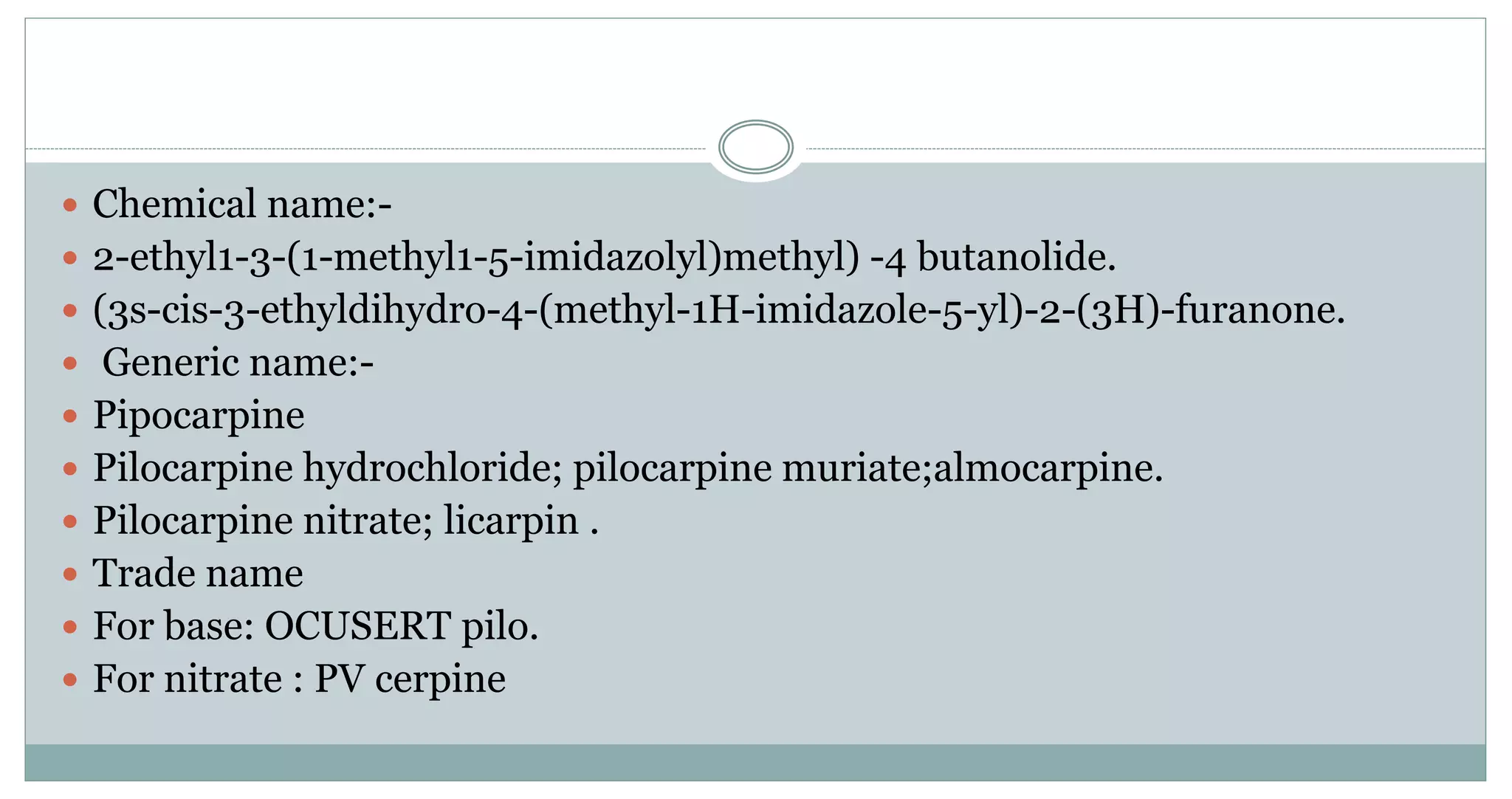  Chemical name:-
 2-ethyl1-3-(1-methyl1-5-imidazolyl)methyl) -4 butanolide.
 (3s-cis-3-ethyldihydro-4-(methyl-1H-imidazole-5-yl)-2-(3H)-furanone.
 Generic name:-
 Pipocarpine
 Pilocarpine hydrochloride; pilocarpine muriate;almocarpine.
 Pilocarpine nitrate; licarpin .
 Trade name
 For base: OCUSERT pilo.
 For nitrate : PV cerpine
 