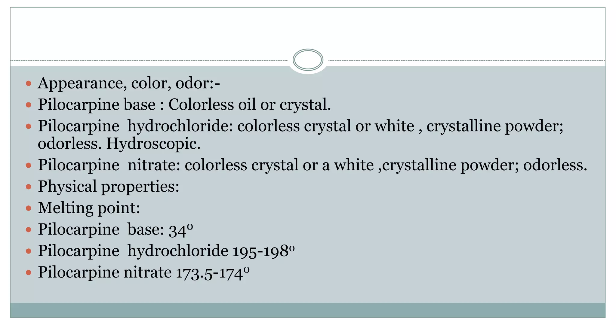  Appearance, color, odor:-
 Pilocarpine base : Colorless oil or crystal.
 Pilocarpine hydrochloride: colorless crystal or white , crystalline powder;
odorless. Hydroscopic.
 Pilocarpine nitrate: colorless crystal or a white ,crystalline powder; odorless.
 Physical properties:
 Melting point:
 Pilocarpine base: 340
 Pilocarpine hydrochloride 195-198o
 Pilocarpine nitrate 173.5-1740
 
