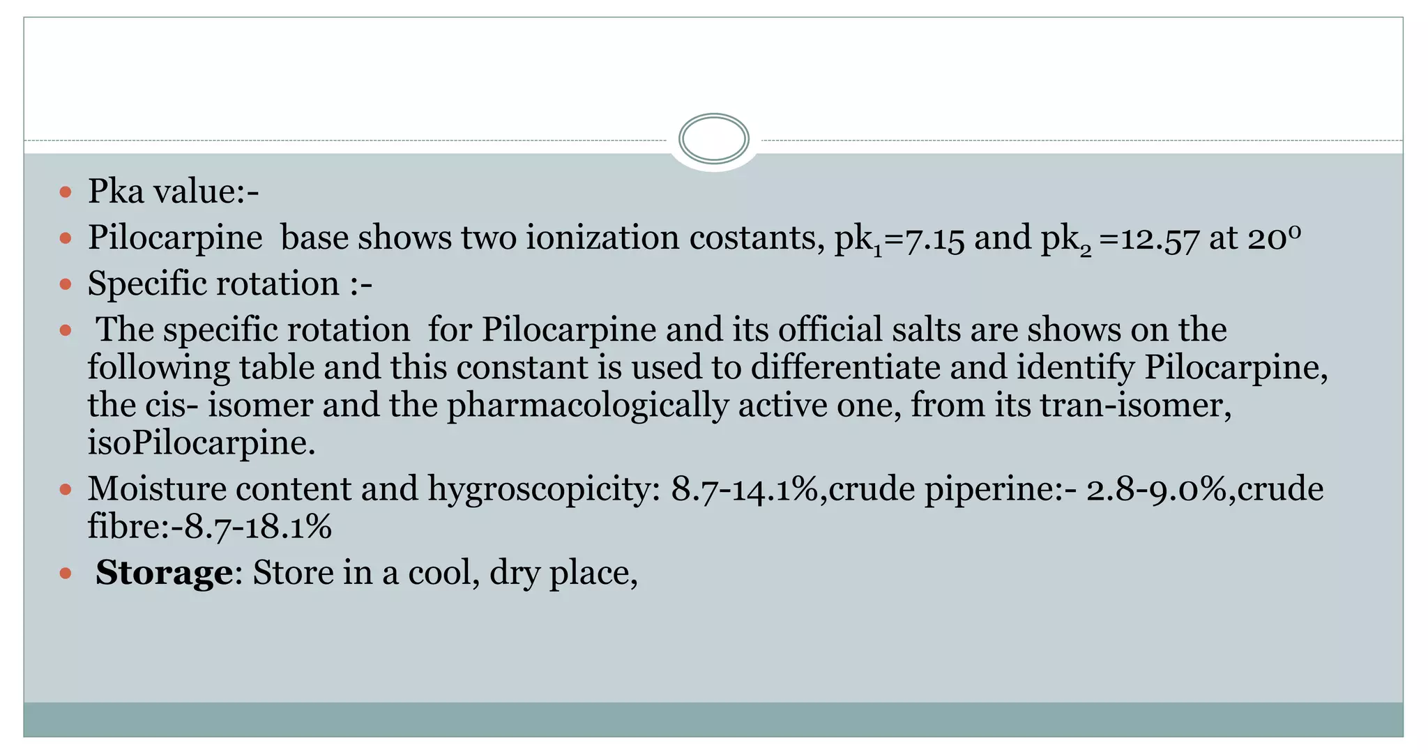  Pka value:-
 Pilocarpine base shows two ionization costants, pk1=7.15 and pk2 =12.57 at 200
 Specific rotation :-
 The specific rotation for Pilocarpine and its official salts are shows on the
following table and this constant is used to differentiate and identify Pilocarpine,
the cis- isomer and the pharmacologically active one, from its tran-isomer,
isoPilocarpine.
 Moisture content and hygroscopicity: 8.7-14.1%,crude piperine:- 2.8-9.0%,crude
fibre:-8.7-18.1%
 Storage: Store in a cool, dry place,
 