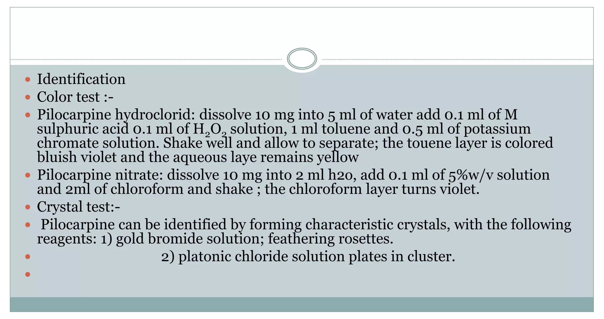  Identification
 Color test :-
 Pilocarpine hydroclorid: dissolve 10 mg into 5 ml of water add 0.1 ml of M
sulphuric acid 0.1 ml of H2O2 solution, 1 ml toluene and 0.5 ml of potassium
chromate solution. Shake well and allow to separate; the touene layer is colored
bluish violet and the aqueous laye remains yellow
 Pilocarpine nitrate: dissolve 10 mg into 2 ml h2o, add 0.1 ml of 5%w/v solution
and 2ml of chloroform and shake ; the chloroform layer turns violet.
 Crystal test:-
 Pilocarpine can be identified by forming characteristic crystals, with the following
reagents: 1) gold bromide solution; feathering rosettes.
 2) platonic chloride solution plates in cluster.

 