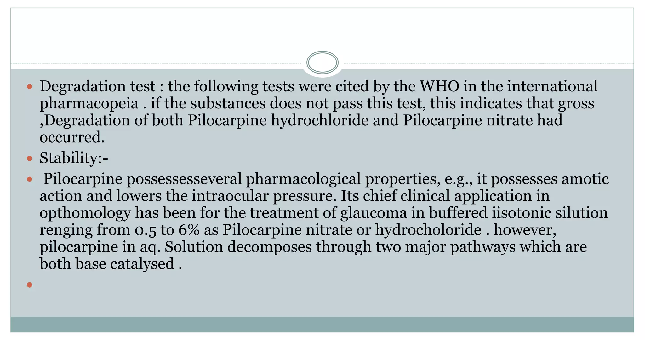  Degradation test : the following tests were cited by the WHO in the international
pharmacopeia . if the substances does not pass this test, this indicates that gross
,Degradation of both Pilocarpine hydrochloride and Pilocarpine nitrate had
occurred.
 Stability:-
 Pilocarpine possessesseveral pharmacological properties, e.g., it possesses amotic
action and lowers the intraocular pressure. Its chief clinical application in
opthomology has been for the treatment of glaucoma in buffered iisotonic silution
renging from 0.5 to 6% as Pilocarpine nitrate or hydrocholoride . however,
pilocarpine in aq. Solution decomposes through two major pathways which are
both base catalysed .

 