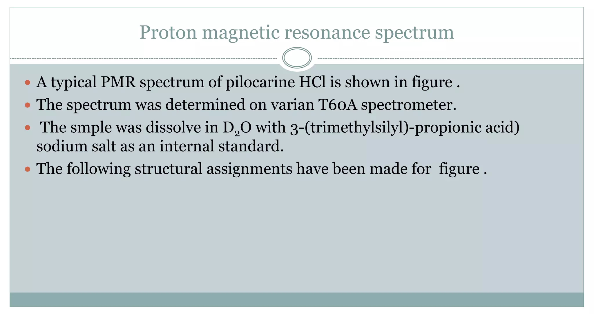 Proton magnetic resonance spectrum
 A typical PMR spectrum of pilocarine HCl is shown in figure .
 The spectrum was determined on varian T60A spectrometer.
 The smple was dissolve in D2O with 3-(trimethylsilyl)-propionic acid)
sodium salt as an internal standard.
 The following structural assignments have been made for figure .
 