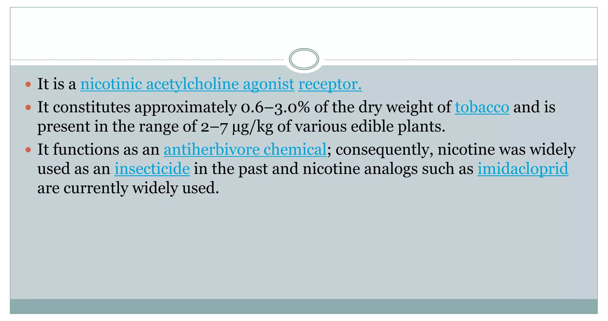  It is a nicotinic acetylcholine agonist receptor.
 It constitutes approximately 0.6–3.0% of the dry weight of tobacco and is
present in the range of 2–7 µg/kg of various edible plants.
 It functions as an antiherbivore chemical; consequently, nicotine was widely
used as an insecticide in the past and nicotine analogs such as imidacloprid
are currently widely used.
 