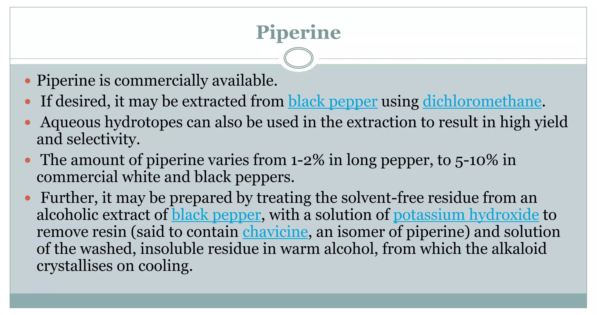 Piperine
 Piperine is commercially available.
 If desired, it may be extracted from black pepper using dichloromethane.
 Aqueous hydrotopes can also be used in the extraction to result in high yield
and selectivity.
 The amount of piperine varies from 1-2% in long pepper, to 5-10% in
commercial white and black peppers.
 Further, it may be prepared by treating the solvent-free residue from an
alcoholic extract of black pepper, with a solution of potassium hydroxide to
remove resin (said to contain chavicine, an isomer of piperine) and solution
of the washed, insoluble residue in warm alcohol, from which the alkaloid
crystallises on cooling.
 