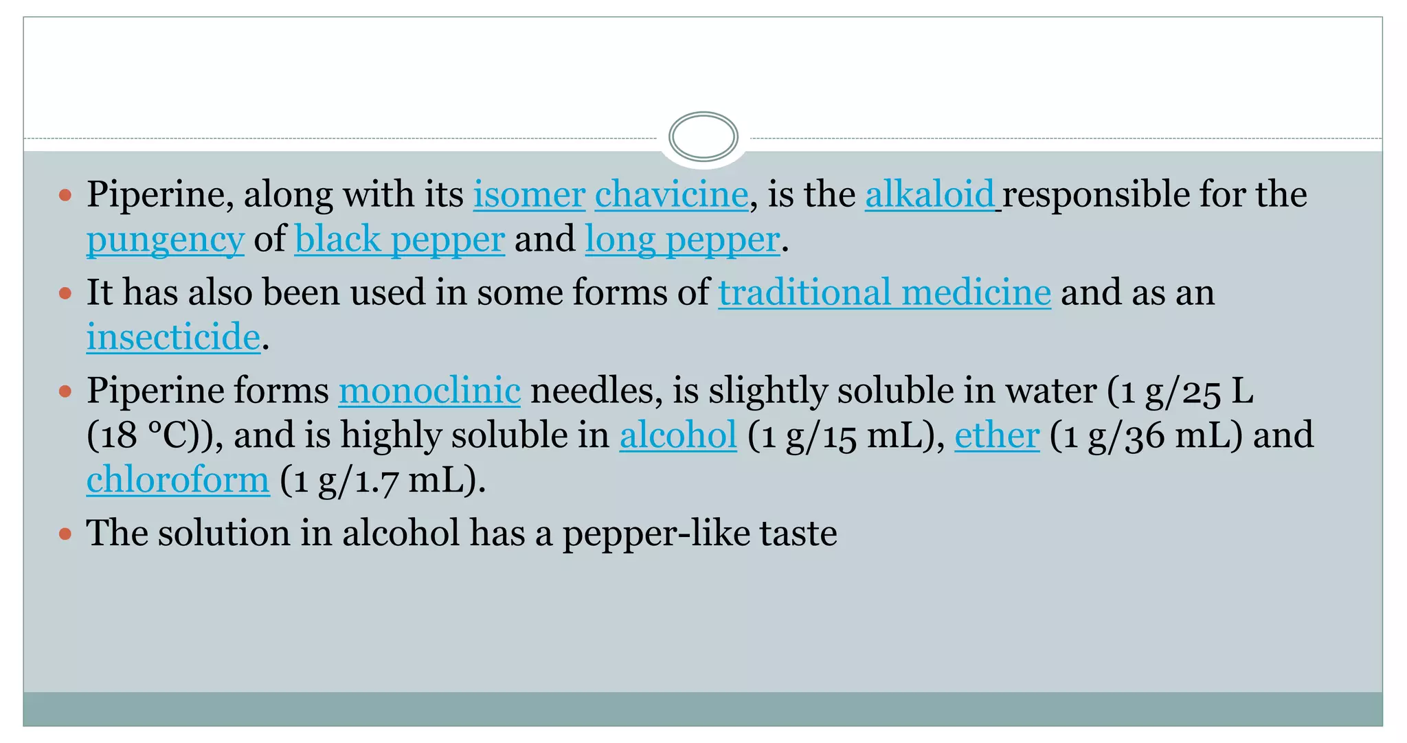  Piperine, along with its isomer chavicine, is the alkaloid responsible for the
pungency of black pepper and long pepper.
 It has also been used in some forms of traditional medicine and as an
insecticide.
 Piperine forms monoclinic needles, is slightly soluble in water (1 g/25 L
(18 °C)), and is highly soluble in alcohol (1 g/15 mL), ether (1 g/36 mL) and
chloroform (1 g/1.7 mL).
 The solution in alcohol has a pepper-like taste
 