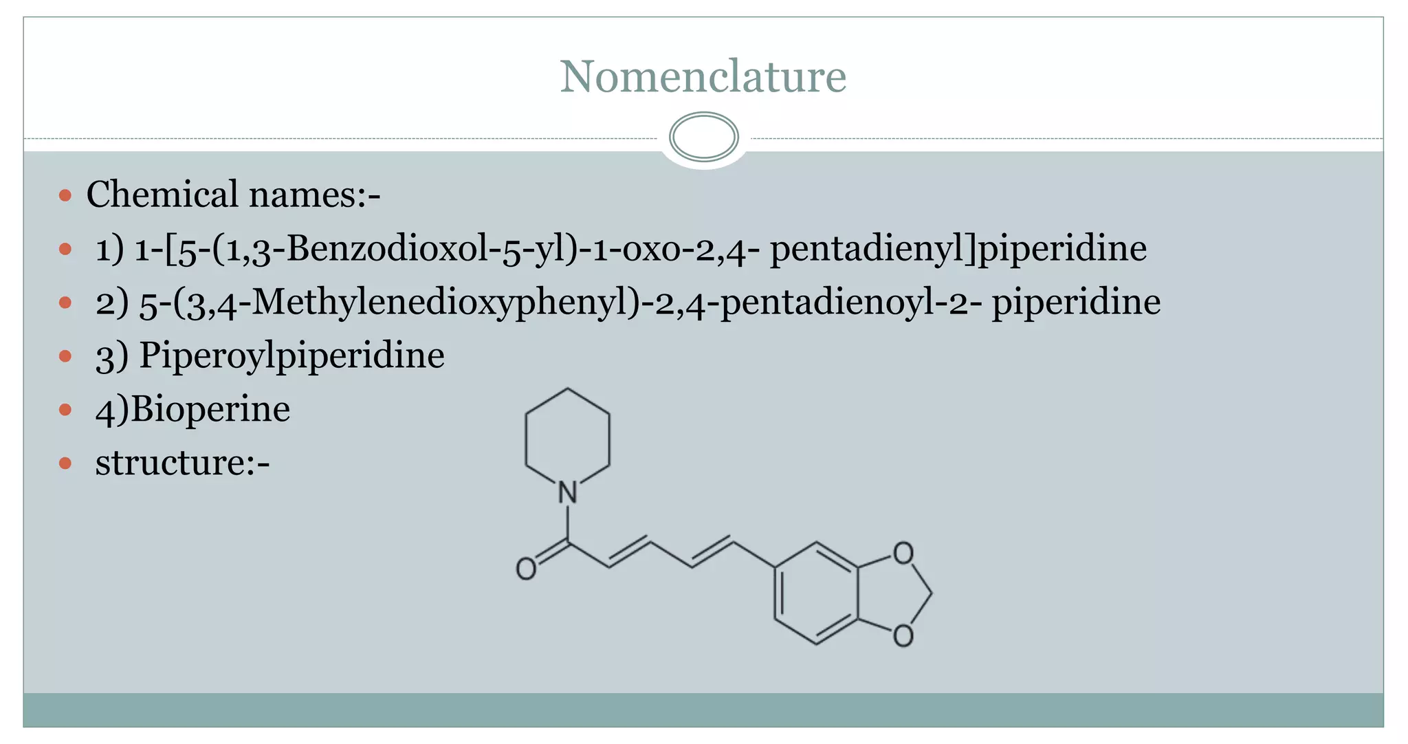 Nomenclature
 Chemical names:-
 1) 1-[5-(1,3-Benzodioxol-5-yl)-1-oxo-2,4- pentadienyl]piperidine
 2) 5-(3,4-Methylenedioxyphenyl)-2,4-pentadienoyl-2- piperidine
 3) Piperoylpiperidine
 4)Bioperine
 structure:-
 