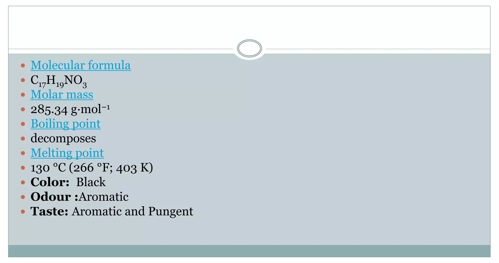  Molecular formula
 C17H19NO3
 Molar mass
 285.34 g·mol−1
 Boiling point
 decomposes
 Melting point
 130 °C (266 °F; 403 K)
 Color: Black
 Odour :Aromatic
 Taste: Aromatic and Pungent
 