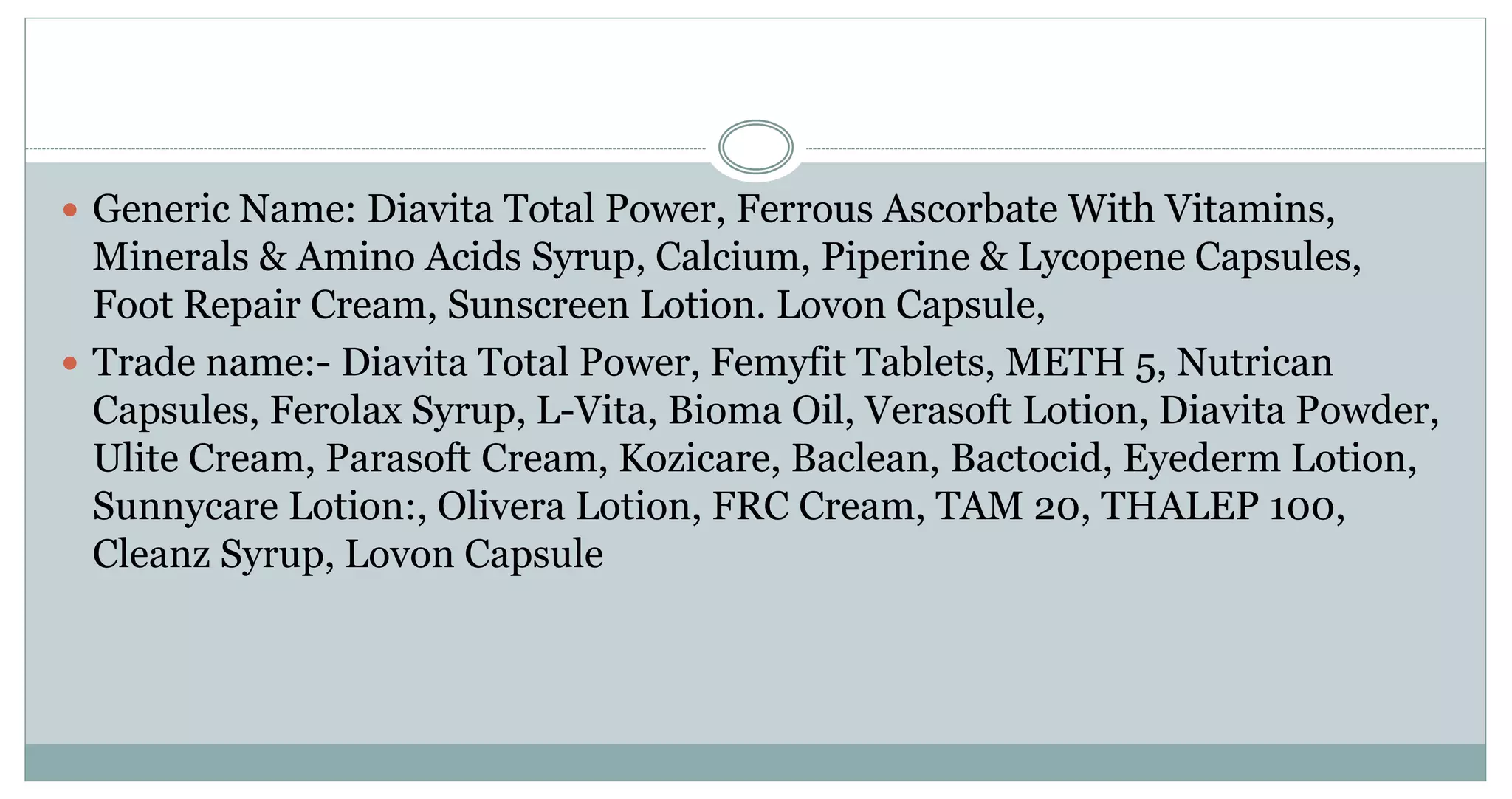  Generic Name: Diavita Total Power, Ferrous Ascorbate With Vitamins,
Minerals & Amino Acids Syrup, Calcium, Piperine & Lycopene Capsules,
Foot Repair Cream, Sunscreen Lotion. Lovon Capsule,
 Trade name:- Diavita Total Power, Femyfit Tablets, METH 5, Nutrican
Capsules, Ferolax Syrup, L-Vita, Bioma Oil, Verasoft Lotion, Diavita Powder,
Ulite Cream, Parasoft Cream, Kozicare, Baclean, Bactocid, Eyederm Lotion,
Sunnycare Lotion:, Olivera Lotion, FRC Cream, TAM 20, THALEP 100,
Cleanz Syrup, Lovon Capsule
 