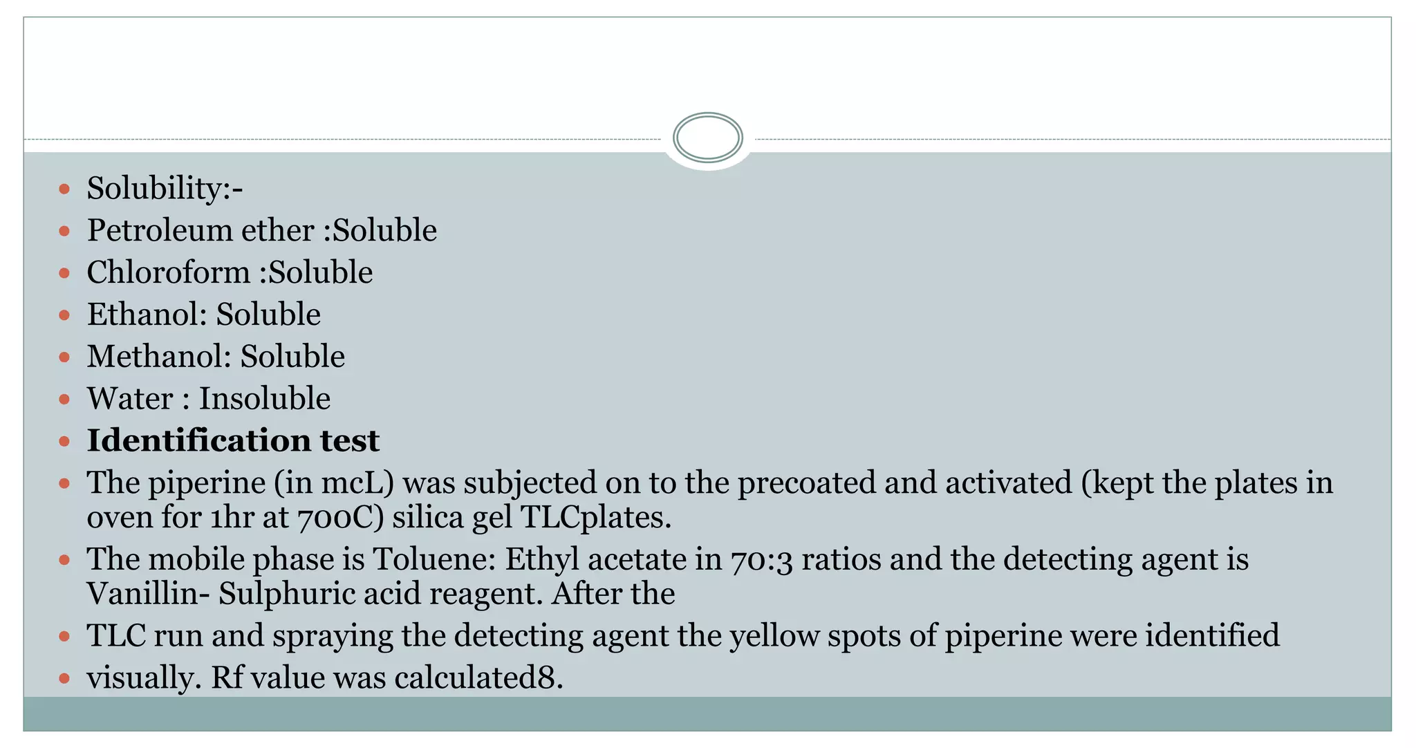  Solubility:-
 Petroleum ether :Soluble
 Chloroform :Soluble
 Ethanol: Soluble
 Methanol: Soluble
 Water : Insoluble
 Identification test
 The piperine (in mcL) was subjected on to the precoated and activated (kept the plates in
oven for 1hr at 700C) silica gel TLCplates.
 The mobile phase is Toluene: Ethyl acetate in 70:3 ratios and the detecting agent is
Vanillin- Sulphuric acid reagent. After the
 TLC run and spraying the detecting agent the yellow spots of piperine were identified
 visually. Rf value was calculated8.
 