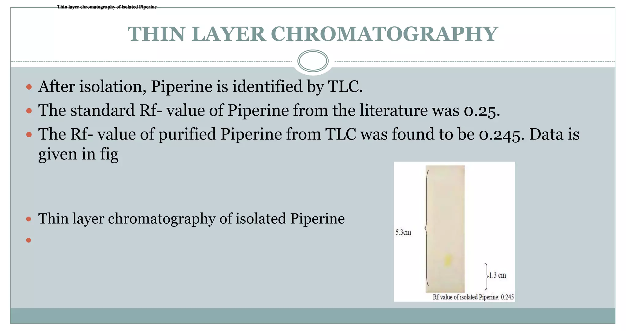 THIN LAYER CHROMATOGRAPHY
 After isolation, Piperine is identified by TLC.
 The standard Rf- value of Piperine from the literature was 0.25.
 The Rf- value of purified Piperine from TLC was found to be 0.245. Data is
given in fig
 Thin layer chromatography of isolated Piperine

Thin layer chromatography of isolated PiperineThin layer chromatography of isolated PiperineThin layer chromatography of isolated Piperine
 