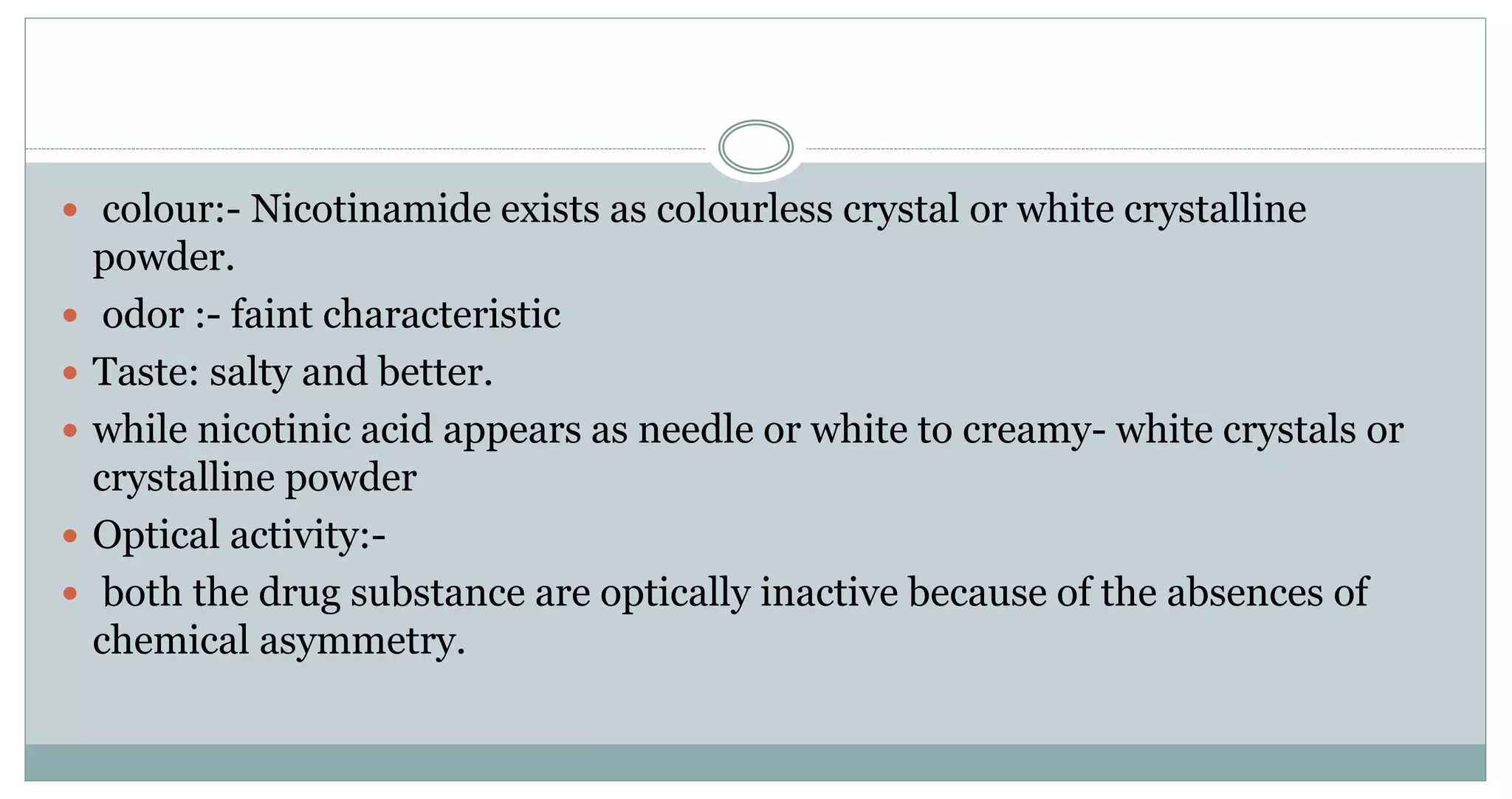  colour:- Nicotinamide exists as colourless crystal or white crystalline
powder.
 odor :- faint characteristic
 Taste: salty and better.
 while nicotinic acid appears as needle or white to creamy- white crystals or
crystalline powder
 Optical activity:-
 both the drug substance are optically inactive because of the absences of
chemical asymmetry.
 
