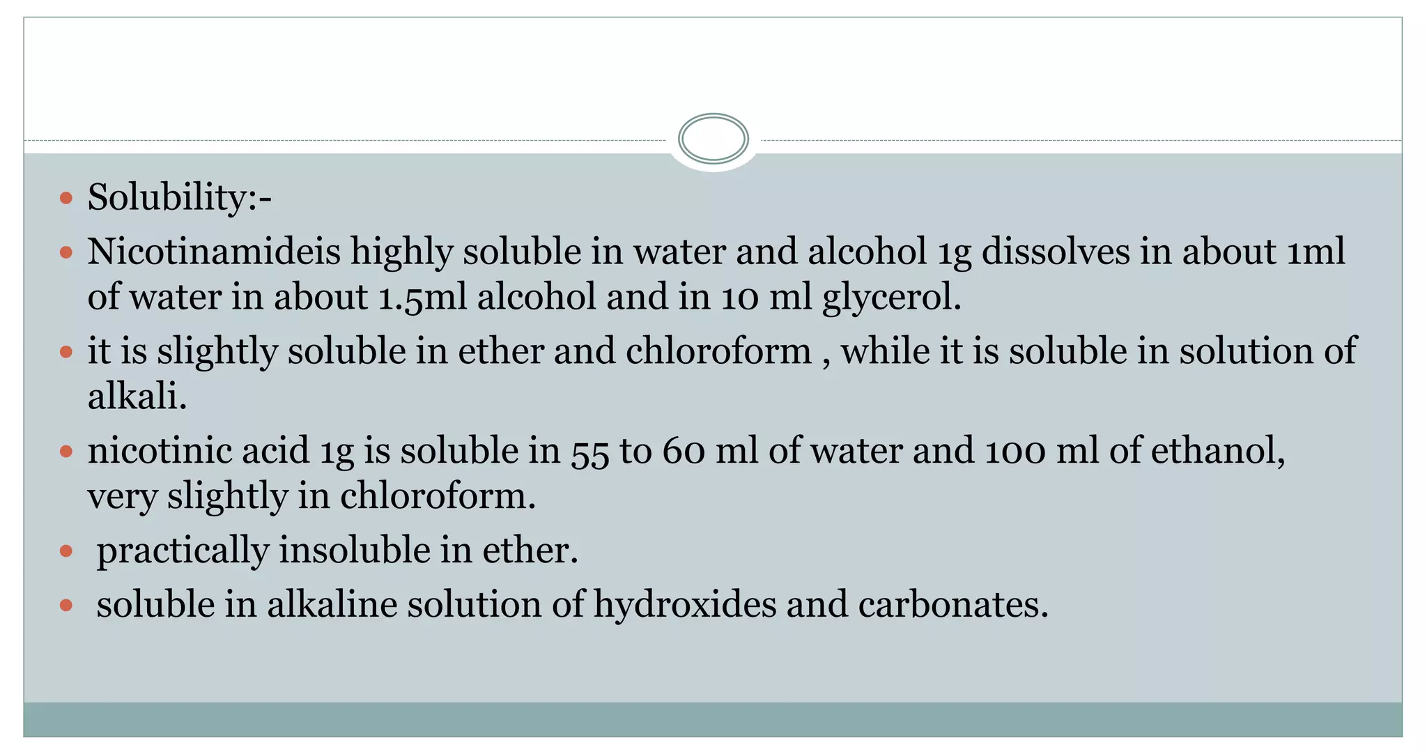  Solubility:-
 Nicotinamideis highly soluble in water and alcohol 1g dissolves in about 1ml
of water in about 1.5ml alcohol and in 10 ml glycerol.
 it is slightly soluble in ether and chloroform , while it is soluble in solution of
alkali.
 nicotinic acid 1g is soluble in 55 to 60 ml of water and 100 ml of ethanol,
very slightly in chloroform.
 practically insoluble in ether.
 soluble in alkaline solution of hydroxides and carbonates.
 