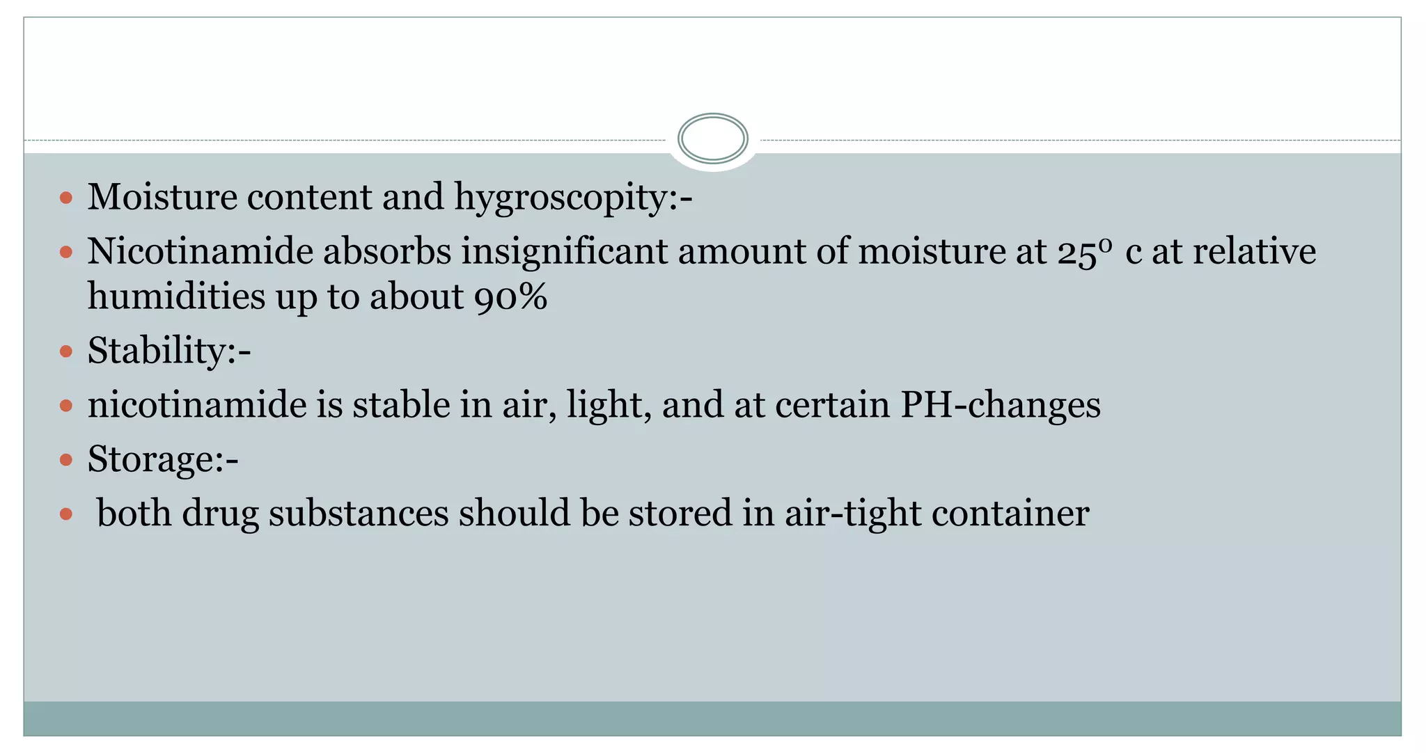  Moisture content and hygroscopity:-
 Nicotinamide absorbs insignificant amount of moisture at 250 c at relative
humidities up to about 90%
 Stability:-
 nicotinamide is stable in air, light, and at certain PH-changes
 Storage:-
 both drug substances should be stored in air-tight container
 