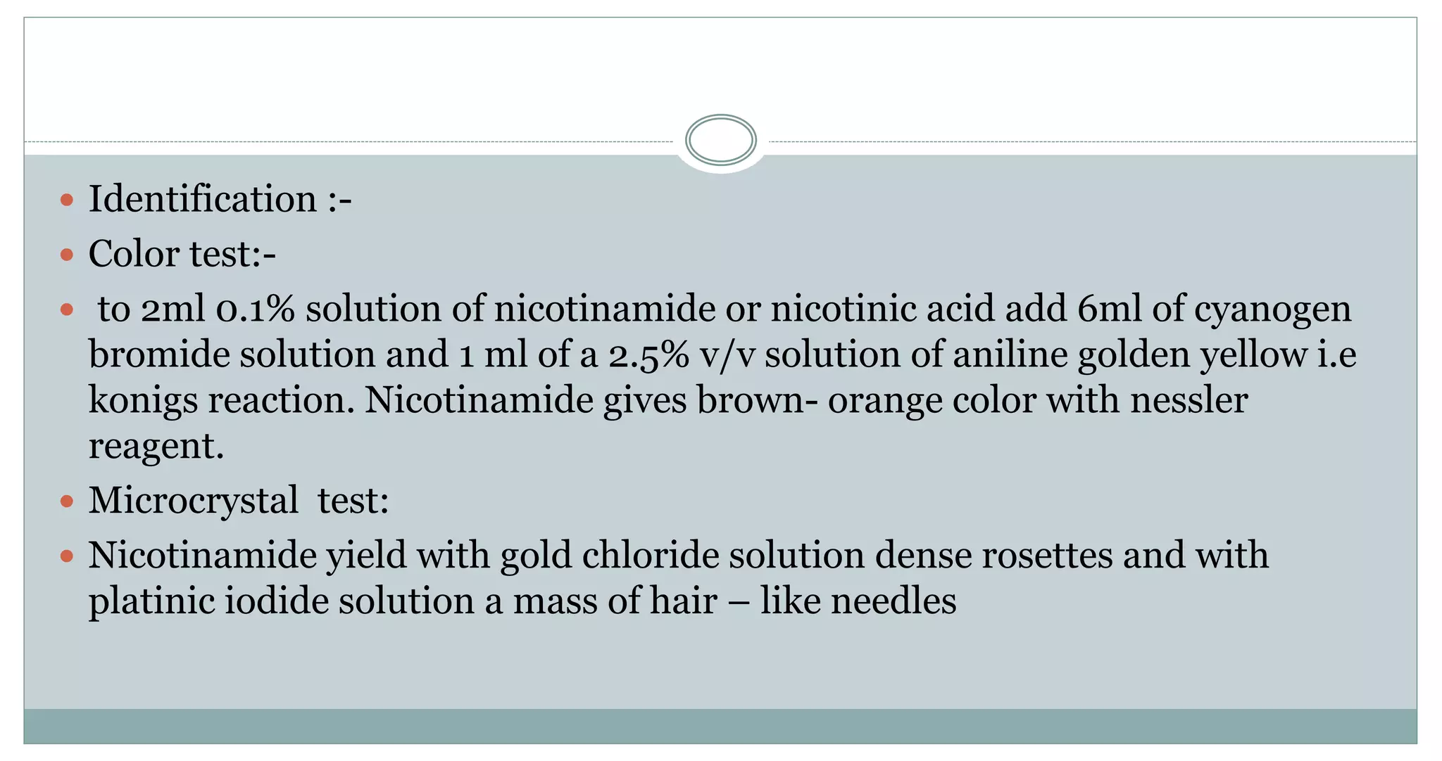  Identification :-
 Color test:-
 to 2ml 0.1% solution of nicotinamide or nicotinic acid add 6ml of cyanogen
bromide solution and 1 ml of a 2.5% v/v solution of aniline golden yellow i.e
konigs reaction. Nicotinamide gives brown- orange color with nessler
reagent.
 Microcrystal test:
 Nicotinamide yield with gold chloride solution dense rosettes and with
platinic iodide solution a mass of hair – like needles
 