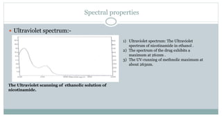 Spectral properties
 Ultraviolet spectrum:-
The Ultraviolet scanning of ethanolic solution of
nicotinamide.
1) Ultraviolet spectrum: The Ultraviolet
spectrum of nicotinamide in ethanol .
2) The spectrum of the drug exhibits a
maximum at 261nm .
3) The UV-running of methnolic maximum at
about 263nm.
 