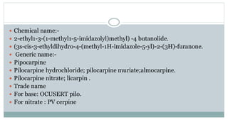  Chemical name:-
 2-ethyl1-3-(1-methyl1-5-imidazolyl)methyl) -4 butanolide.
 (3s-cis-3-ethyldihydro-4-(methyl-1H-imidazole-5-yl)-2-(3H)-furanone.
 Generic name:-
 Pipocarpine
 Pilocarpine hydrochloride; pilocarpine muriate;almocarpine.
 Pilocarpine nitrate; licarpin .
 Trade name
 For base: OCUSERT pilo.
 For nitrate : PV cerpine
 