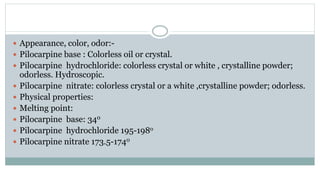  Appearance, color, odor:-
 Pilocarpine base : Colorless oil or crystal.
 Pilocarpine hydrochloride: colorless crystal or white , crystalline powder;
odorless. Hydroscopic.
 Pilocarpine nitrate: colorless crystal or a white ,crystalline powder; odorless.
 Physical properties:
 Melting point:
 Pilocarpine base: 340
 Pilocarpine hydrochloride 195-198o
 Pilocarpine nitrate 173.5-1740
 