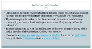 Introduction nicotine
 Introduction Nicotine was isolated from tobacco leaves (Nicotiana tabacum)
in 1828, but the powerful effects of nicotine were already well recognized
 The tobacco plant is native to the Americas and its use as a medicine and
stimulant goes back at least 2000 years and most likely many millennia
before that.
 Tobacco appears to part of the healing arts and sacred rituals of many of the
native peoples of the Americas. Codex, 16th century.)
 Nicotine is a potent parasympathomimetic alkaloid found in the nightshade
family of plants (Solanaceae) and a stimulant drug
 