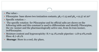  Pka value:-
 Pilocarpine base shows two ionization costants, pk1=7.15 and pk2 =12.57 at 200
 Specific rotation :-
 The specific rotation for Pilocarpine and its official salts are shows on the
following table and this constant is used to differentiate and identify Pilocarpine,
the cis- isomer and the pharmacologically active one, from its tran-isomer,
isoPilocarpine.
 Moisture content and hygroscopicity: 8.7-14.1%,crude piperine:- 2.8-9.0%,crude
fibre:-8.7-18.1%
 Storage: Store in a cool, dry place,
 
