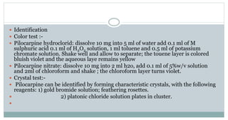  Identification
 Color test :-
 Pilocarpine hydroclorid: dissolve 10 mg into 5 ml of water add 0.1 ml of M
sulphuric acid 0.1 ml of H2O2 solution, 1 ml toluene and 0.5 ml of potassium
chromate solution. Shake well and allow to separate; the touene layer is colored
bluish violet and the aqueous laye remains yellow
 Pilocarpine nitrate: dissolve 10 mg into 2 ml h2o, add 0.1 ml of 5%w/v solution
and 2ml of chloroform and shake ; the chloroform layer turns violet.
 Crystal test:-
 Pilocarpine can be identified by forming characteristic crystals, with the following
reagents: 1) gold bromide solution; feathering rosettes.
 2) platonic chloride solution plates in cluster.

 