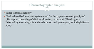 Chromatographic analysis
 Paper chromatography
 Clarke described a solvent system used for the paper chromatography of
pilocarpine consisting of citric acid; water; n- butanol. The deug can
detected by several agents such as bromocresol green speay or iodoplatinate
spray
 
