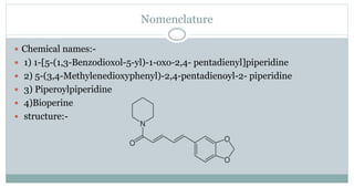 Nomenclature
 Chemical names:-
 1) 1-[5-(1,3-Benzodioxol-5-yl)-1-oxo-2,4- pentadienyl]piperidine
 2) 5-(3,4-Methylenedioxyphenyl)-2,4-pentadienoyl-2- piperidine
 3) Piperoylpiperidine
 4)Bioperine
 structure:-
 