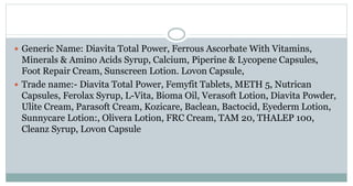  Generic Name: Diavita Total Power, Ferrous Ascorbate With Vitamins,
Minerals & Amino Acids Syrup, Calcium, Piperine & Lycopene Capsules,
Foot Repair Cream, Sunscreen Lotion. Lovon Capsule,
 Trade name:- Diavita Total Power, Femyfit Tablets, METH 5, Nutrican
Capsules, Ferolax Syrup, L-Vita, Bioma Oil, Verasoft Lotion, Diavita Powder,
Ulite Cream, Parasoft Cream, Kozicare, Baclean, Bactocid, Eyederm Lotion,
Sunnycare Lotion:, Olivera Lotion, FRC Cream, TAM 20, THALEP 100,
Cleanz Syrup, Lovon Capsule
 