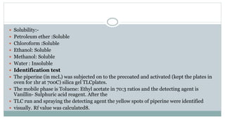  Solubility:-
 Petroleum ether :Soluble
 Chloroform :Soluble
 Ethanol: Soluble
 Methanol: Soluble
 Water : Insoluble
 Identification test
 The piperine (in mcL) was subjected on to the precoated and activated (kept the plates in
oven for 1hr at 700C) silica gel TLCplates.
 The mobile phase is Toluene: Ethyl acetate in 70:3 ratios and the detecting agent is
Vanillin- Sulphuric acid reagent. After the
 TLC run and spraying the detecting agent the yellow spots of piperine were identified
 visually. Rf value was calculated8.
 