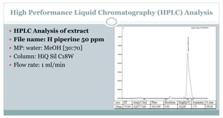 High Performance Liquid Chromatography (HPLC) Analysis
 HPLC Analysis of extract
 File name: H piperine 50 ppm
 MP: water: MeOH [30:70]
 Column: HiQ Sil C18W
 Flow rate: 1 ml/min
 