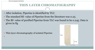 THIN LAYER CHROMATOGRAPHY
 After isolation, Piperine is identified by TLC.
 The standard Rf- value of Piperine from the literature was 0.25.
 The Rf- value of purified Piperine from TLC was found to be 0.245. Data is
given in fig
 Thin layer chromatography of isolated Piperine

Thin layer chromatography of isolated PiperineThin layer chromatography of isolated PiperineThin layer chromatography of isolated Piperine
 
