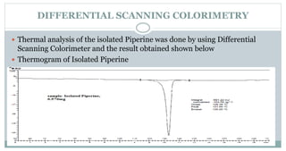 DIFFERENTIAL SCANNING COLORIMETRY
 Thermal analysis of the isolated Piperine was done by using Differential
Scanning Colorimeter and the result obtained shown below
 Thermogram of Isolated Piperine
 