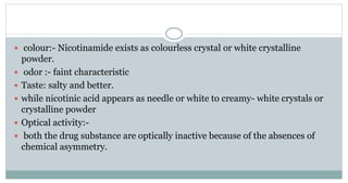  colour:- Nicotinamide exists as colourless crystal or white crystalline
powder.
 odor :- faint characteristic
 Taste: salty and better.
 while nicotinic acid appears as needle or white to creamy- white crystals or
crystalline powder
 Optical activity:-
 both the drug substance are optically inactive because of the absences of
chemical asymmetry.
 