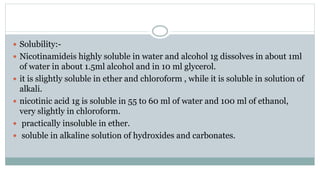  Solubility:-
 Nicotinamideis highly soluble in water and alcohol 1g dissolves in about 1ml
of water in about 1.5ml alcohol and in 10 ml glycerol.
 it is slightly soluble in ether and chloroform , while it is soluble in solution of
alkali.
 nicotinic acid 1g is soluble in 55 to 60 ml of water and 100 ml of ethanol,
very slightly in chloroform.
 practically insoluble in ether.
 soluble in alkaline solution of hydroxides and carbonates.
 