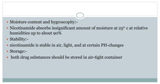  Moisture content and hygroscopity:-
 Nicotinamide absorbs insignificant amount of moisture at 250 c at relative
humidities up to about 90%
 Stability:-
 nicotinamide is stable in air, light, and at certain PH-changes
 Storage:-
 both drug substances should be stored in air-tight container
 