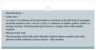  Identification :-
 Color test:-
 to 2ml 0.1% solution of nicotinamide or nicotinic acid add 6ml of cyanogen
bromide solution and 1 ml of a 2.5% v/v solution of aniline golden yellow i.e
konigs reaction. Nicotinamide gives brown- orange color with nessler
reagent.
 Microcrystal test:
 Nicotinamide yield with gold chloride solution dense rosettes and with
platinic iodide solution a mass of hair – like needles
 