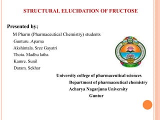 STRUCTURAL ELUCIDATION OF FRUCTOSE
Presented by;
M Pharm (Pharmaceutical Chemistry) students
Gunturu .Aparna
Akshintala. Sree Gayatri
Thota. Madhu latha
Kamre. Sunil
Daram. Sekhar
University college of pharmaceutical sciences
Department of pharmaceutical chemistry
Acharya Nagarjuna University
Guntur
1
 