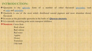 INTRODUCTION:
 Quercetin is the aglycone form of a number of other flavonoid glycosides, such
as rutin and quercitrin.
 Quercetin is one of the most widely distributed natural pigment and most abundant dietary
flavonoid.
 It occurs as the glycosidic quercetin in the barks of Quercus tinctoria.
 It is naturally occurring polar auxin transport inhibitor.
Sources: Citrus fruit
Buck wheat
Red onions
Red roses
Apples
Honey
Tomatoes
Oak bark
 