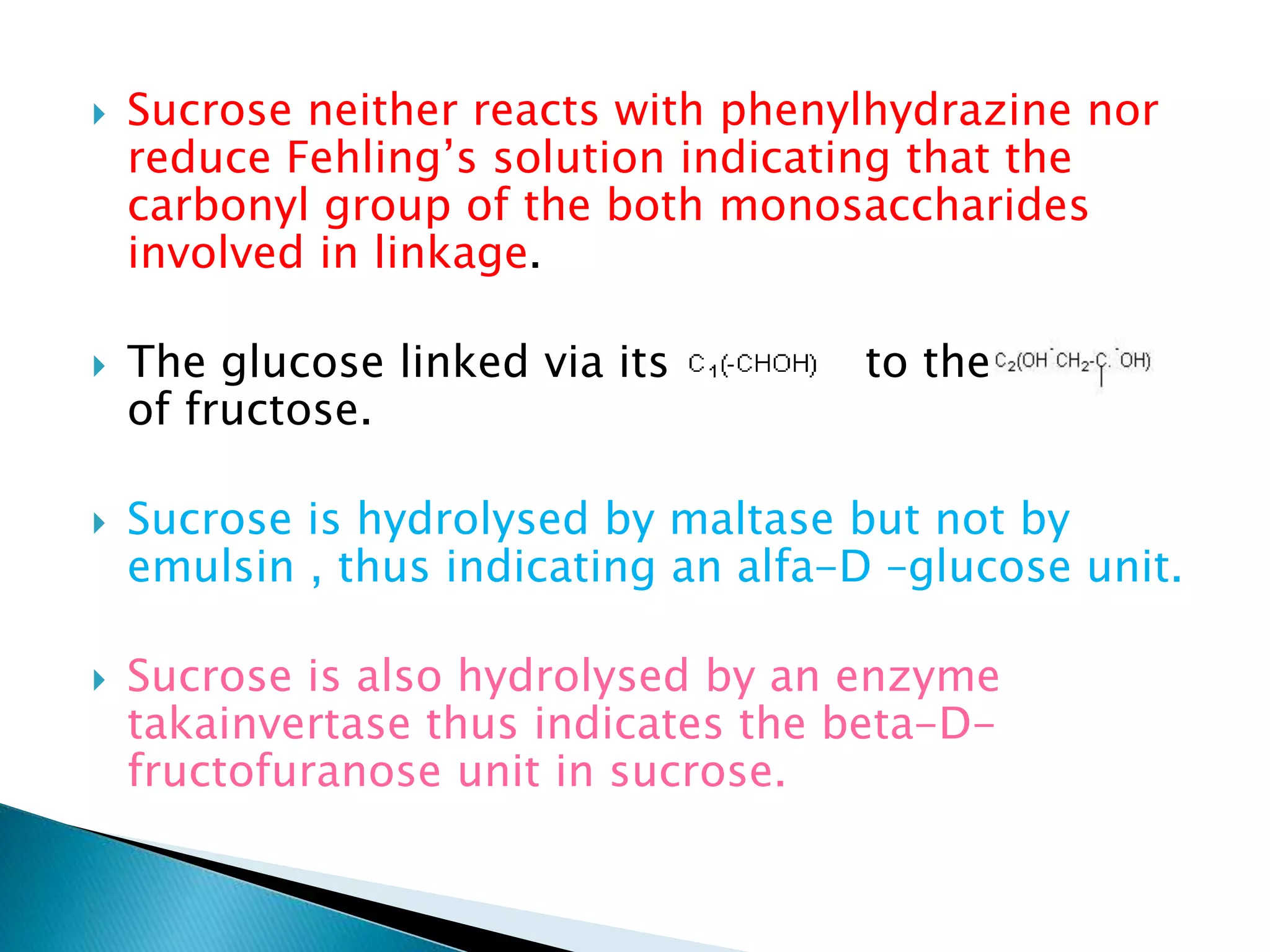  Sucrose neither reacts with phenylhydrazine nor
reduce Fehling’s solution indicating that the
carbonyl group of the both monosaccharides
involved in linkage.
 The glucose linked via its to the
of fructose.
 Sucrose is hydrolysed by maltase but not by
emulsin , thus indicating an alfa-D –glucose unit.
 Sucrose is also hydrolysed by an enzyme
takainvertase thus indicates the beta-D-
fructofuranose unit in sucrose.
 