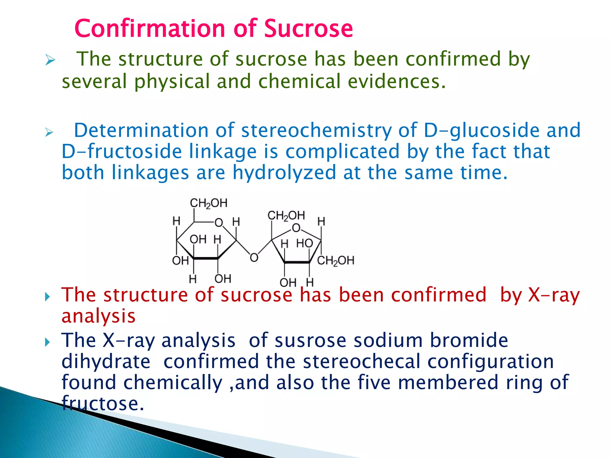 Confirmation of Sucrose
 The structure of sucrose has been confirmed by
several physical and chemical evidences.
 Determination of stereochemistry of D-glucoside and
D-fructoside linkage is complicated by the fact that
both linkages are hydrolyzed at the same time.
 The structure of sucrose has been confirmed by X-ray
analysis
 The X-ray analysis of susrose sodium bromide
dihydrate confirmed the stereochecal configuration
found chemically ,and also the five membered ring of
fructose.
 