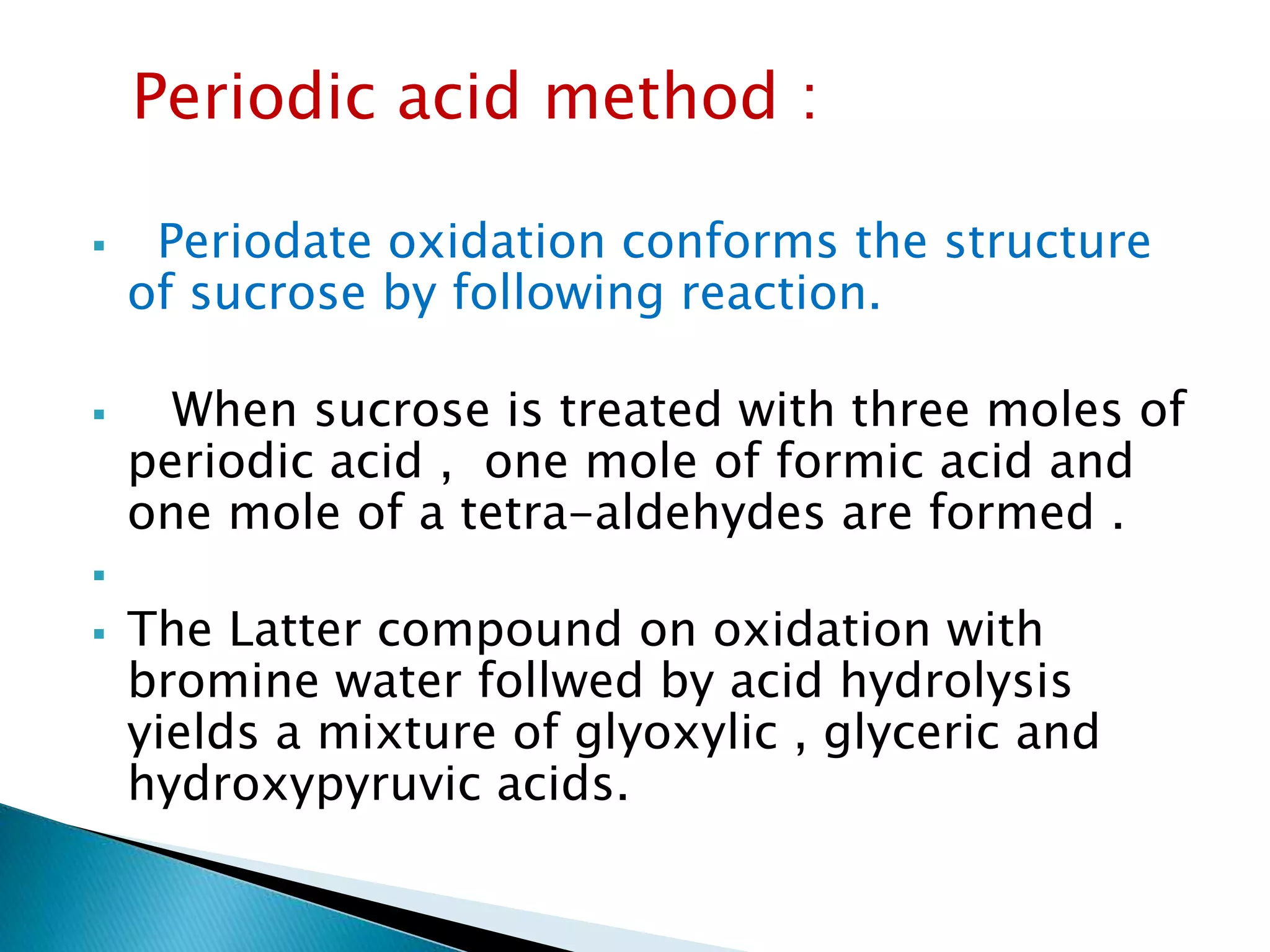 Periodic acid method :
 Periodate oxidation conforms the structure
of sucrose by following reaction.
 When sucrose is treated with three moles of
periodic acid , one mole of formic acid and
one mole of a tetra-aldehydes are formed .

 The Latter compound on oxidation with
bromine water follwed by acid hydrolysis
yields a mixture of glyoxylic , glyceric and
hydroxypyruvic acids.
 