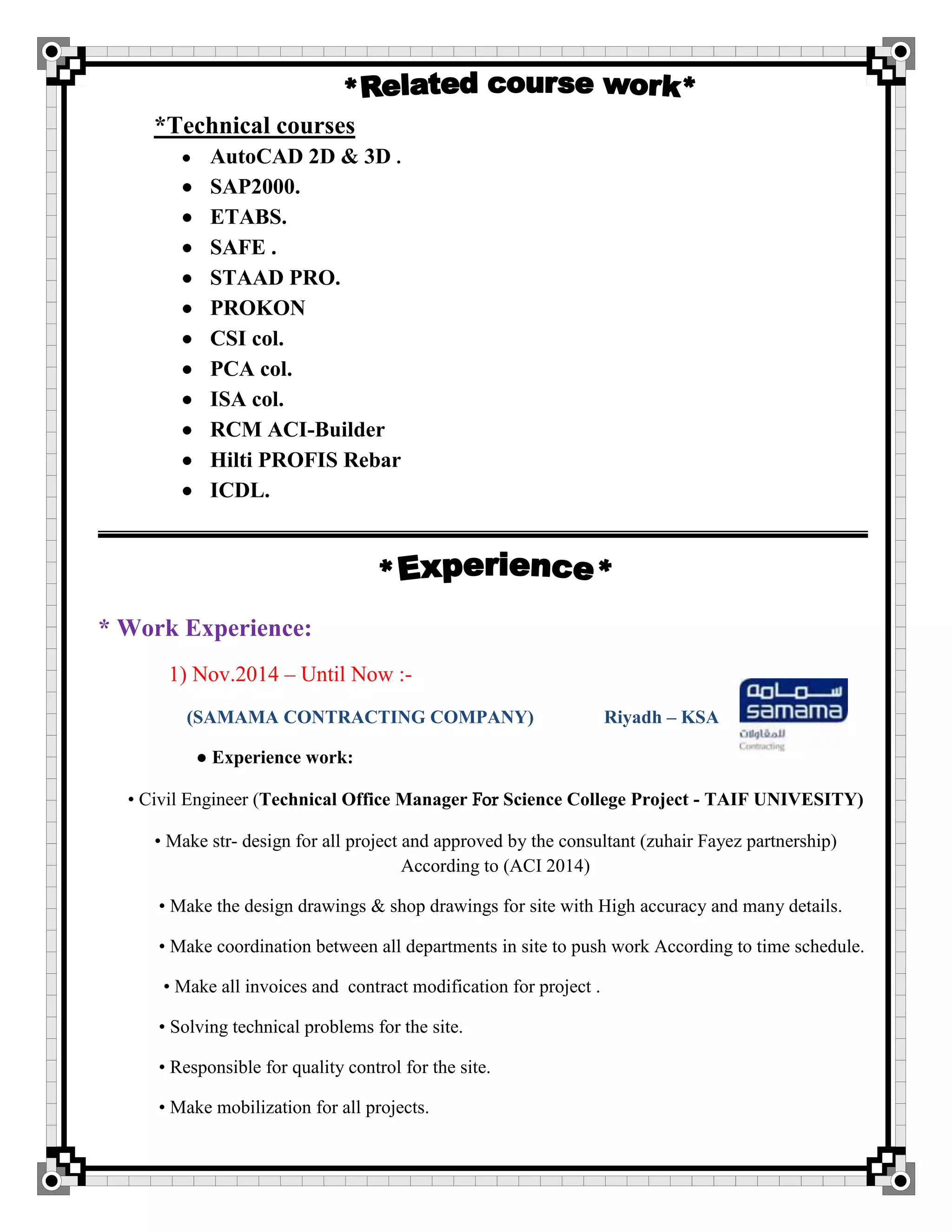*Technical courses
 AutoCAD 2D & 3D .
 SAP2000.
 ETABS.
 SAFE .
 STAAD PRO.
 PROKON
 CSI col.
 PCA col.
 ISA col.
 RCM ACI-Builder
 Hilti PROFIS Rebar
 ICDL.
* Work Experience:
1) Nov.2014 – Until Now :-
(SAMAMA CONTRACTING COMPANY) Riyadh – KSA
● Experience work:
• Civil Engineer (Technical Office Manager For Science College Project - TAIF UNIVESITY)
• Make str- design for all project and approved by the consultant (zuhair Fayez partnership)
According to (ACI 2014)
• Make the design drawings & shop drawings for site with High accuracy and many details.
• Make coordination between all departments in site to push work According to time schedule.
• Make all invoices and contract modification for project .
• Solving technical problems for the site.
• Responsible for quality control for the site.
• Make mobilization for all projects.
 