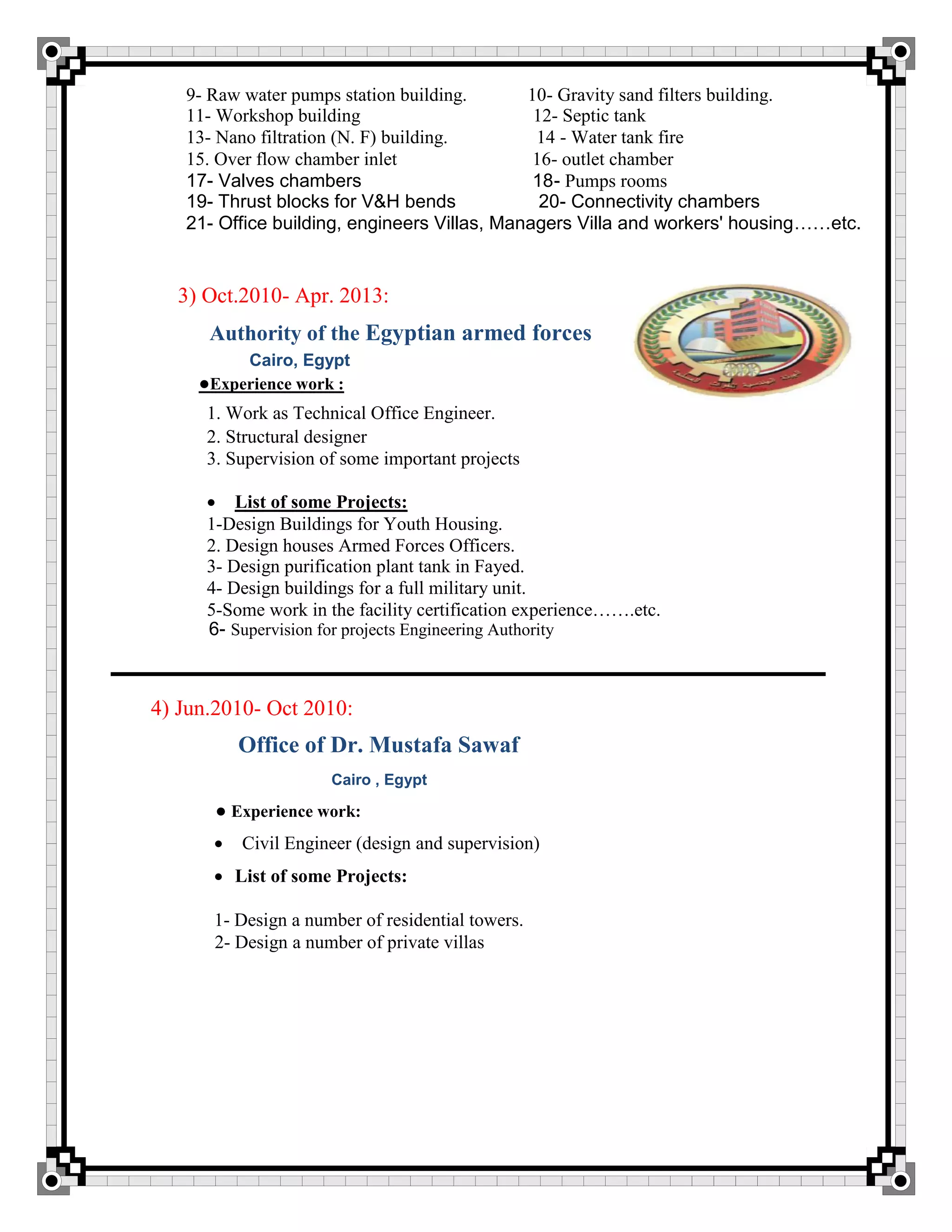 9- Raw water pumps station building. 10- Gravity sand filters building.
11- Workshop building 12- Septic tank
13- Nano filtration (N. F) building. 14 - Water tank fire
15. Over flow chamber inlet 16- outlet chamber
17- Valves chambers 18- Pumps rooms
19- Thrust blocks for V&H bends 20- Connectivity chambers
21- Office building, engineers Villas, Managers Villa and workers' housing……etc.
3) Oct.2010- Apr. 2013:
Authority of the Egyptian armed forces
Cairo, Egypt
●Experience work :
1. Work as Technical Office Engineer.
2. Structural designer
3. Supervision of some important projects
 List of some Projects:
1-Design Buildings for Youth Housing.
2. Design houses Armed Forces Officers.
3- Design purification plant tank in Fayed.
4- Design buildings for a full military unit.
5-Some work in the facility certification experience…….etc.
6- Supervision for projects Engineering Authority
4) Jun.2010- Oct 2010:
Office of Dr. Mustafa Sawaf
Cairo , Egypt
● Experience work:
 Civil Engineer (design and supervision)
 List of some Projects:
1- Design a number of residential towers.
2- Design a number of private villas
 