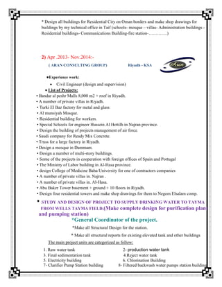* Design all buildings for Residential City on Oman borders and make shop drawings for
buildings by my technical office in Taif (schools- mosque – villas- Administration buildings -
Residential buildings- Communications Building-fire station-………….)
2) Apr .2013- Nov.2014:-
( ARAN CONSULTING GROUP) Riyadh - KSA
●Experience work:
 Civil Engineer (design and supervision)
List of Projects:
• Bandar al peshr Malls 8,000 m2 + roof in Riyadh.
• A number of private villas in Riyadh.
• Turki El Baz factory for metal and glass.
• Al munsiyah Mosque.
• Residential building for workers.
• Special Schools for engineer Hussein Al Hettilh in Najran province.
• Design the building of projects management of air force.
• Saudi company for Ready Mix Concrete.
• Truss for a large factory in Riyadh.
• Design a mosque in Dammam.
• Design a number of multi-story buildings.
• Some of the projects in cooperation with foreign offices of Spain and Portugal
• The Ministry of Labor building in Al-Hasa province.
• design College of Medicine Baha University for one of contractors companies
• A number of private villas in. Najran .
• A number of private villas in. Al-Hasa.
• Abu Baker Tower basement + ground + 10 floors in Riyadh.
• Design four residential towers and make shop drawings for them to Negom Elsalam comp.
• STUDY AND DESIGN OF PROJECT TO SUPPLY DRINKING WATER TO TAYMA
FROM WELLS TAYMA FIELD.(Make complete design for purification plant
and pumping station)
*General Coordinator of the project.
*Make all Structural Design for the station.
* Make all structural reports for existing elevated tank and other buildings
The main project units are categorized as follow:
1. Raw water tank 2- production water tank
3. Final sedimentation tank 4.Reject water tank
5. Electricity building 6. Chlorination Building
7- Clarifier Pump Station building 8- Filtered backwash water pumps station building
 