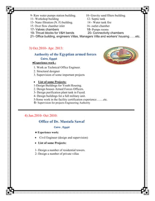 9- Raw water pumps station building. 10- Gravity sand filters building.
11- Workshop building 12- Septic tank
13- Nano filtration (N. F) building. 14 - Water tank fire
15. Over flow chamber inlet 16- outlet chamber
17- Valves chambers 18- Pumps rooms
19- Thrust blocks for V&H bends 20- Connectivity chambers
21- Office building, engineers Villas, Managers Villa and workers' housing……etc.
3) Oct.2010- Apr. 2013:
Authority of the Egyptian armed forces
Cairo, Egypt
●Experience work :
1. Work as Technical Office Engineer.
2. Structural designer
3. Supervision of some important projects
 List of some Projects:
1-Design Buildings for Youth Housing.
2. Design houses Armed Forces Officers.
3- Design purification plant tank in Fayed.
4- Design buildings for a full military unit.
5-Some work in the facility certification experience…….etc.
6- Supervision for projects Engineering Authority
4) Jun.2010- Oct 2010:
Office of Dr. Mustafa Sawaf
Cairo , Egypt
● Experience work:
 Civil Engineer (design and supervision)
 List of some Projects:
1- Design a number of residential towers.
2- Design a number of private villas
 